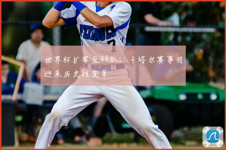 世界杯扩军至48队：卡塔尔赛事将迎来历史性变革