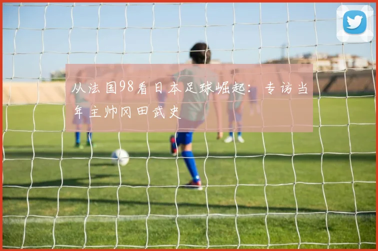 从法国98看日本足球崛起：专访当年主帅冈田武史
