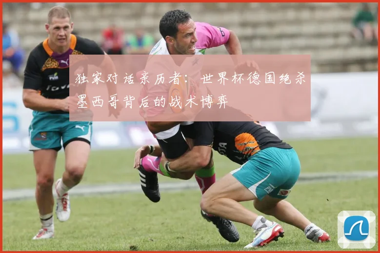 独家对话亲历者：世界杯德国绝杀墨西哥背后的战术博弈