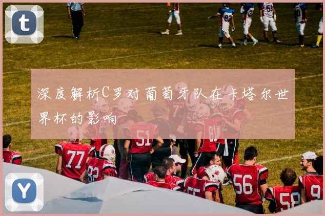 深度解析C罗对葡萄牙队在卡塔尔世界杯的影响