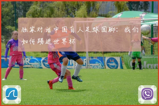 独家对话中国盲人足球国脚：我们如何踢进世界杯