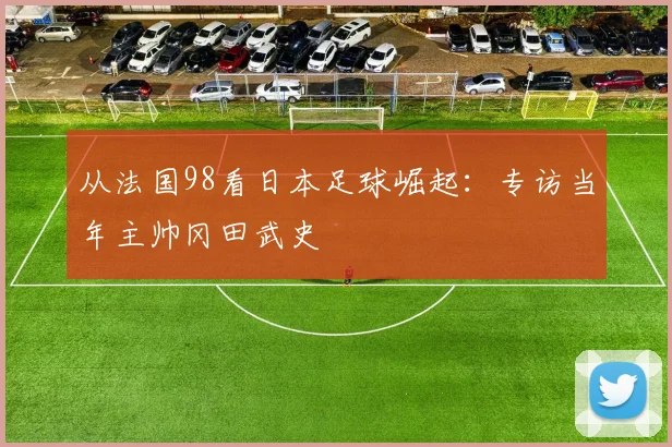 从法国98看日本足球崛起：专访当年主帅冈田武史