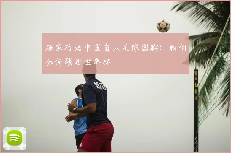 独家对话中国盲人足球国脚：我们如何踢进世界杯