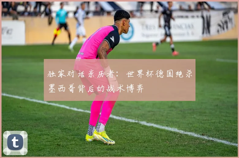独家对话亲历者：世界杯德国绝杀墨西哥背后的战术博弈