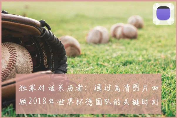 独家对话亲历者：通过高清图片回顾2018年世界杯德国队的关键时刻与表情
