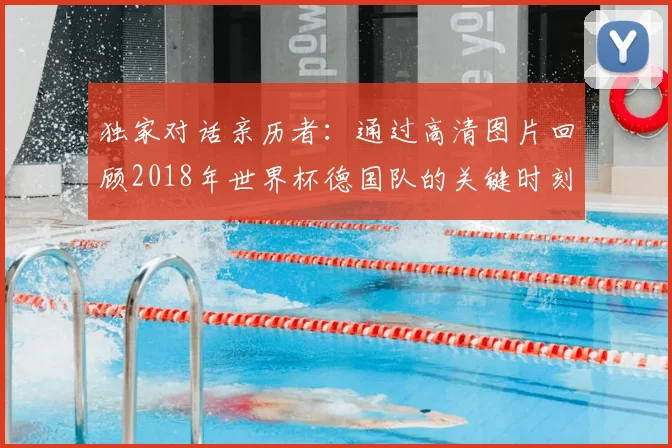 独家对话亲历者：通过高清图片回顾2018年世界杯德国队的关键时刻与表情